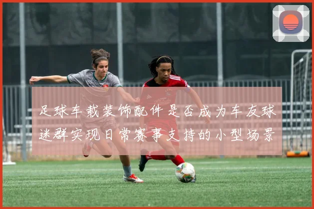 足球车载装饰配件是否成为车友球迷群实现日常赛事支持的小型场景