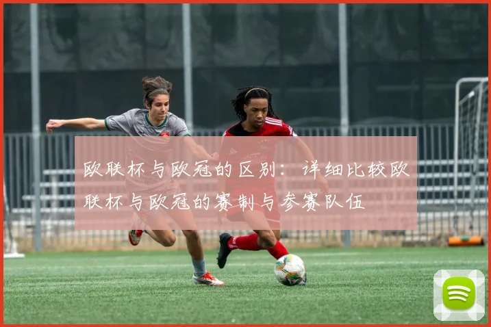 欧联杯与欧冠的区别:详细比较欧联杯与欧冠的赛制与参赛队伍