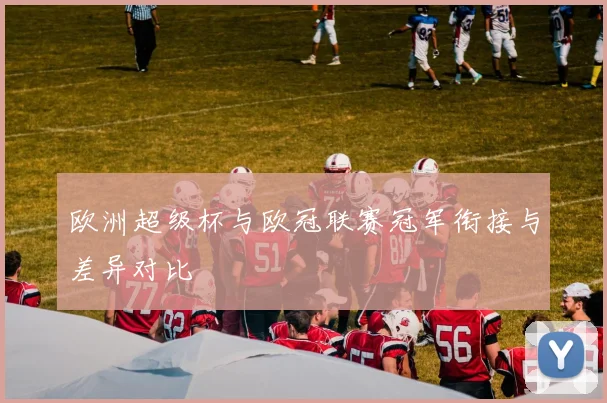 欧洲超级杯与欧冠联赛冠军衔接与差异对比